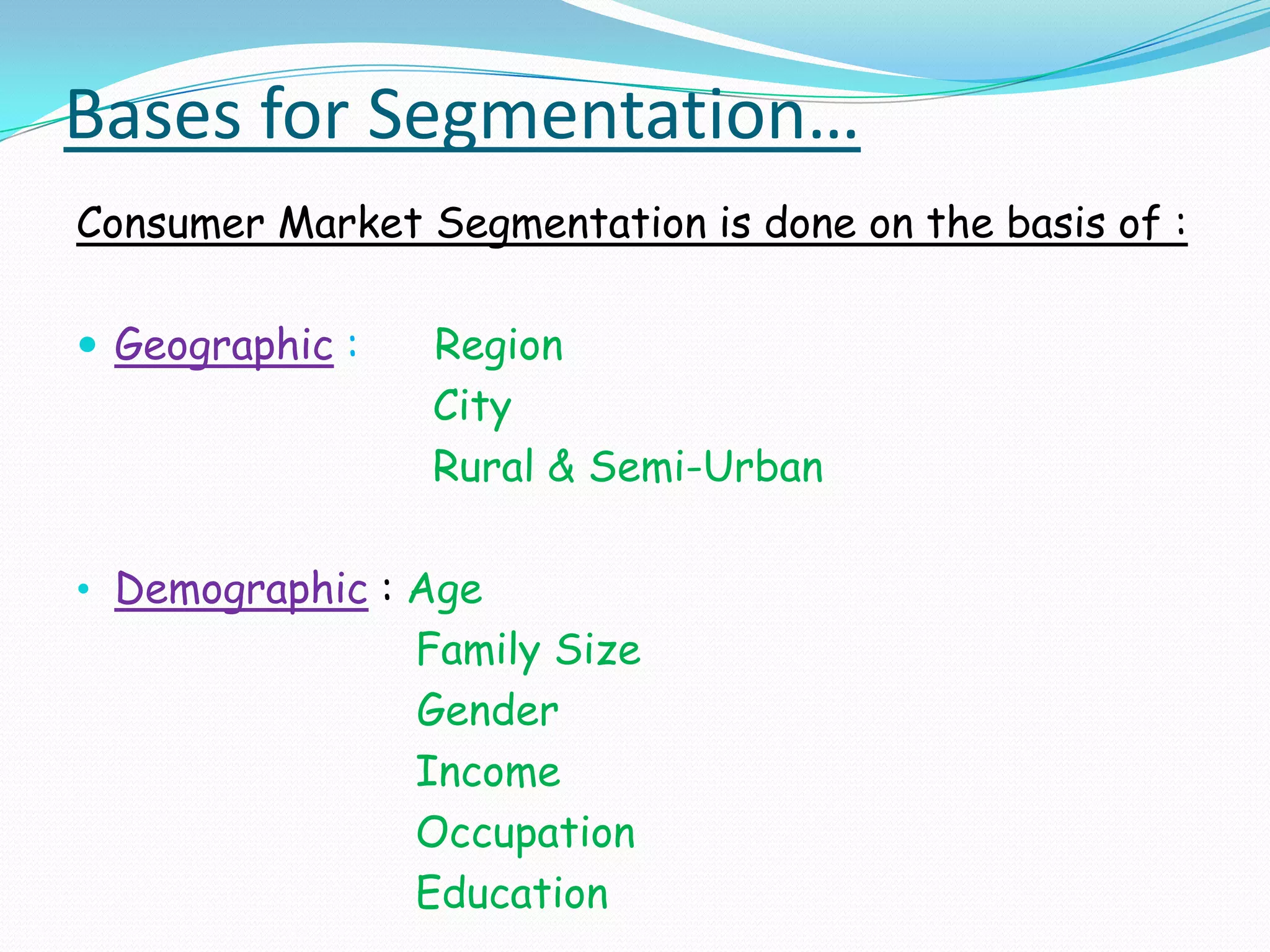 Bases for Segmentation…Consumer Market Segmentation is done on the basis of : Geographic :Region                     City                     Rural & Semi-UrbanDemographic: Age                           Family Size		                 Gender                           Income                           Occupation                           Education