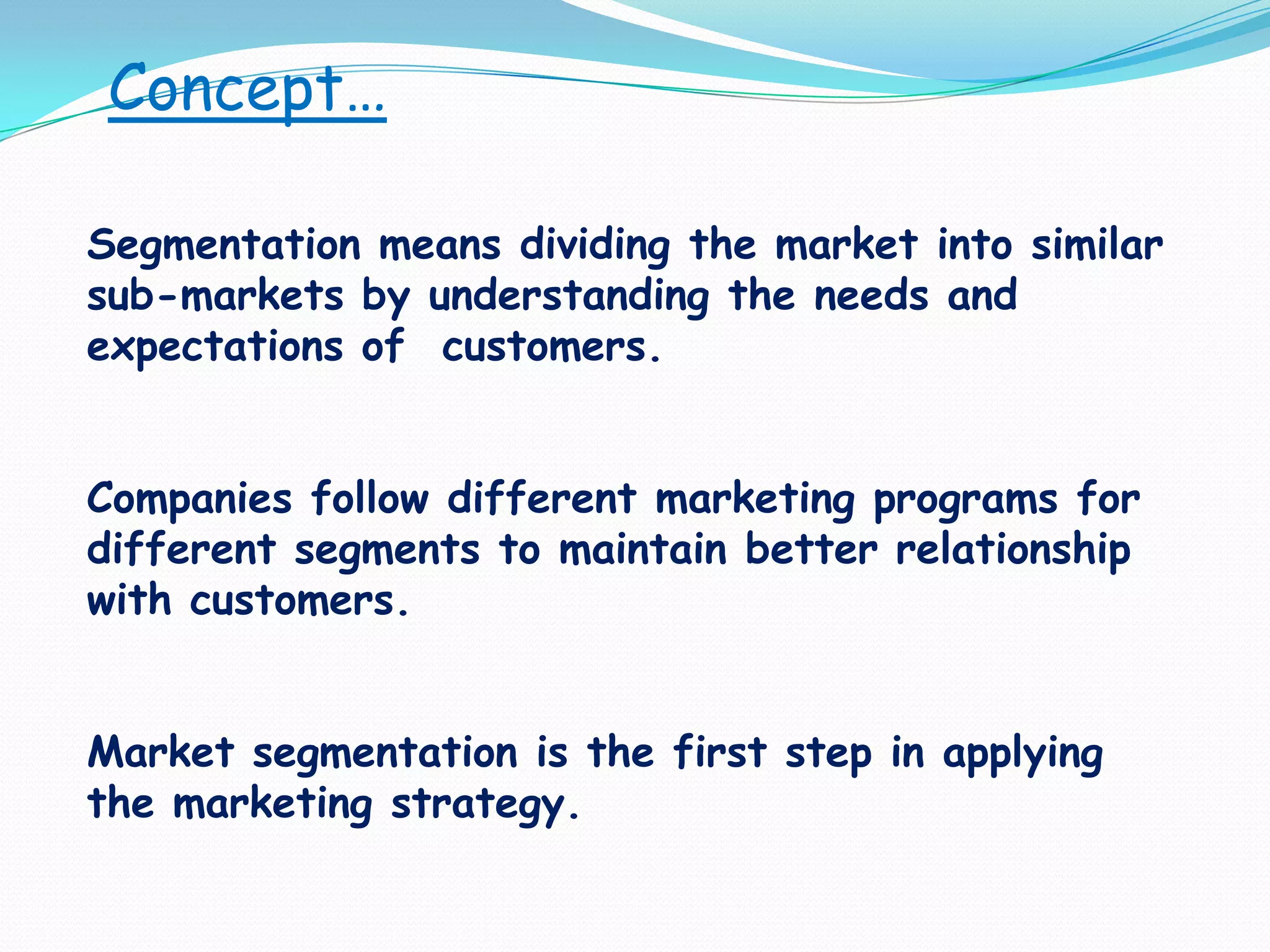 Concept…Segmentation means dividing the market into similar sub-markets by understanding the needs and expectations of  customers.Companies follow different marketing programs for different segments to maintain better relationship with customers.Market segmentation is the first step in applying the marketing strategy.