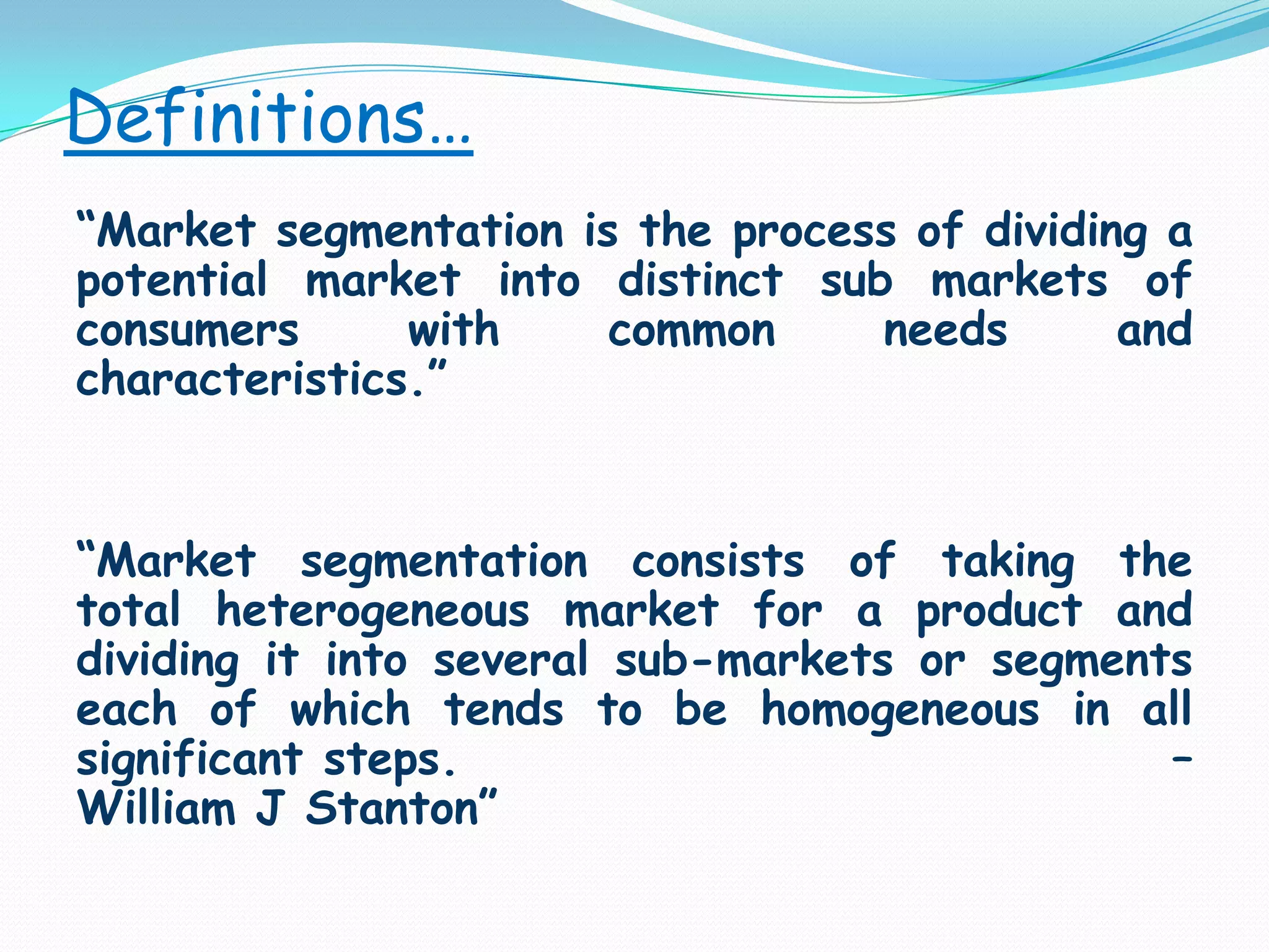 Definitions…“Market segmentation is the process of dividing a potential market into distinct sub markets of consumers with common needs and characteristics.”“Market segmentation consists of taking the total heterogeneous market for a product and dividing it into several sub-markets or segments each of which tends to be homogeneous in all significant steps.                                   – William J Stanton”