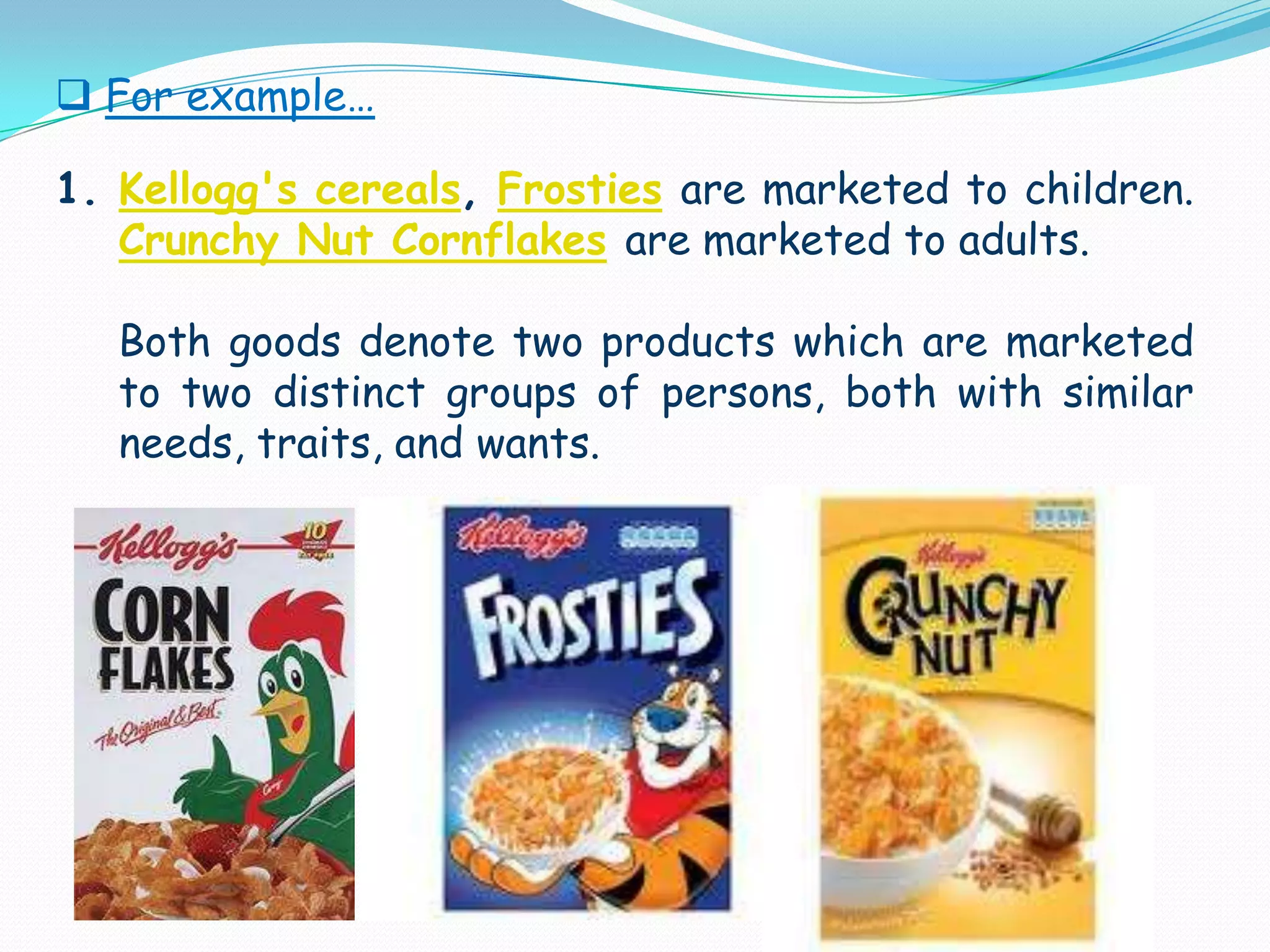 For example… Kellogg's cereals, Frostiesare marketed to children. Crunchy Nut Cornflakesare marketed to adults.      Both goods denote two products which are marketed to two distinct groups of persons, both with similar needs, traits, and wants.