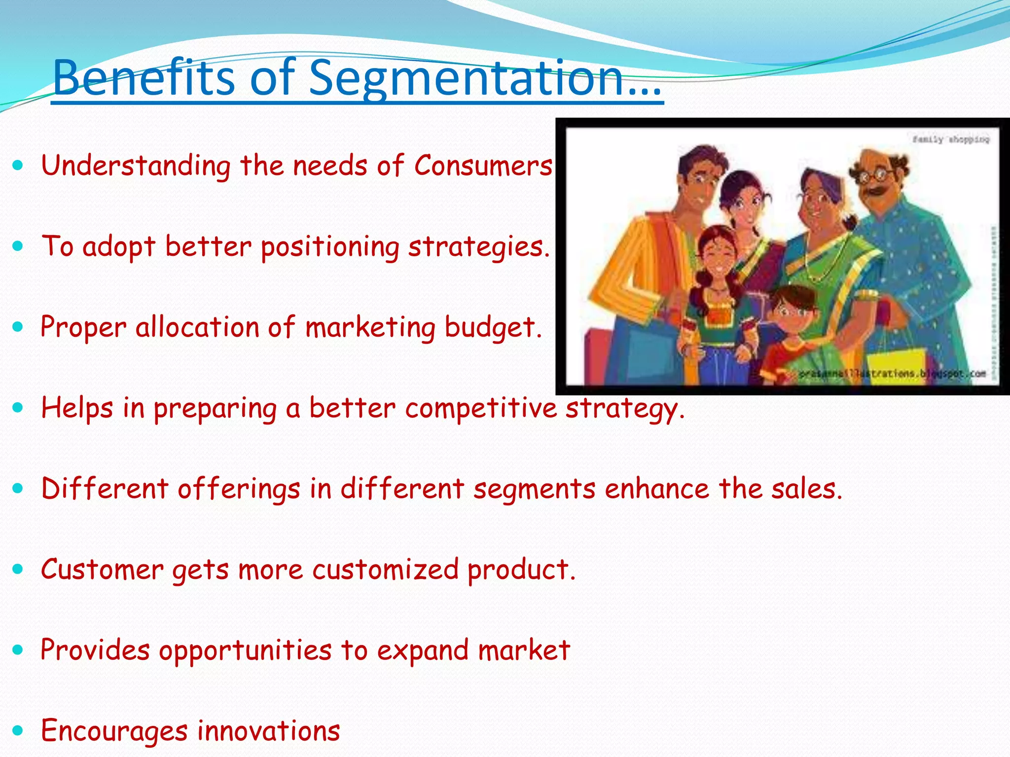 Benefits of Segmentation…Understanding the needs of Consumers To adopt better positioning strategies.Proper allocation of marketing budget.Helps in preparing a better competitive strategy.Different offerings in different segments enhance the sales.Customer gets more customized product.Provides opportunities to expand market Encourages innovations