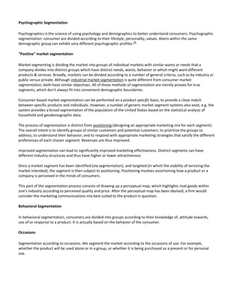 Psychographic Segmentation

Psychographics is the science of using psychology and demographics to better understand consumers. Psychographic
segmentation: consumer are divided according to their lifestyle, personality, values. Aliens within the same
demographic group can exhibit very different psychographic profiles.[2]

"Positive" market segmentation

Market segmenting is dividing the market into groups of individual markets with similar wants or needs that a
company divides into distinct groups which have distinct needs, wants, behavior or which might want different
products & services. Broadly, markets can be divided according to a number of general criteria, such as by industry or
public versus private. Although industrial market segmentation is quite different from consumer market
segmentation, both have similar objectives. All of these methods of segmentation are merely proxies for true
segments, which don't always fit into convenient demographic boundaries.

Consumer-based market segmentation can be performed on a product specific basis, to provide a close match
between specific products and individuals. However, a number of generic market segment systems also exist, e.g. the
system provides a broad segmentation of the population of the United States based on the statistical analysis of
household and geodemographic data.

The process of segmentation is distinct from positioning (designing an appropriate marketing mix for each segment).
The overall intent is to identify groups of similar customers and potential customers; to prioritize the groups to
address; to understand their behavior; and to respond with appropriate marketing strategies that satisfy the different
preferences of each chosen segment. Revenues are thus improved.

Improved segmentation can lead to significantly improved marketing effectiveness. Distinct segments can have
different industry structures and thus have higher or lower attractiveness

Once a market segment has been identified (via segmentation), and targeted (in which the viability of servicing the
market intended), the segment is then subject to positioning. Positioning involves ascertaining how a product or a
company is perceived in the minds of consumers.

This part of the segmentation process consists of drawing up a perceptual map, which highlights rival goods within
one's industry according to perceived quality and price. After the perceptual map has been devised, a firm would
consider the marketing communications mix best suited to the product in question.

Behavioral Segmentation

In behavioral segmentation, consumers are divided into groups according to their knowledge of, attitude towards,
use of or response to a product. It is actually based on the behavior of the consumer.

Occasions

Segmentation according to occasions. We segment the market according to the occasions of use. For example,
whether the product will be used alone or in a group, or whether it is being purchased as a present or for personal
use.
 