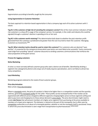Benefits

Segmentations according to benefits sought by the consumer.

Using Segmentation in Customer Retention

The basic approach to retention-based segmentation is that a company tags each of its active customers with 3
values:

Tag #1: Is this customer at high risk of canceling the company's service? One of the most common indicators of high-
risk customers is a drop off in usage of the company's service. For example, in the credit card industry this could be
signaled through a customer's decline in spending on his or her card.

Tag #2: Is this customer worth retaining? This determination boils down to whether the post-retention profit
generated from the customer is predicted to be greater than the cost incurred to retain the customer. Managing
Customers as Investments.[3][4]

Tag #3: What retention tactics should be used to retain this customer? For customers who are deemed “save-
worthy”, it’s essential for the company to know which save tactics are most likely to be successful. Tactics commonly
used range from providing “special” customer discounts to sending customers communications that reinforce the
value proposition of the given service.

Process for tagging customers

Niche Marketing

A niche is a more narrowly defined customer group who seek a distinct set of benefits. İdentified by dividing a
segment into subsegments,distinct and unique set of needs,requires specialization, and is not likely to attract too
many competitors.

Local Marketing

Marketing programs tailored to the needs of local customer groups.

Price discrimination
Main article: Price discrimination

Where a monopoly exists, the price of a product is likely to be higher than in a competitive market and the quantity
sold less, generating monopoly profits for the seller. These profits can be increased further if the market can be
segmented with different prices charged to different segments charging higher prices to those segments willing and
able to pay more and charging less to those whose demand is price elastic. The price discriminator might need to
create rate fences that will prevent members of a higher price segment from purchasing at the prices available to
members of a lower price segment. This behavior is rational on the part of the monopolist, but is often seen by
competition authorities as an abuse of a monopoly position, whether or not the monopoly itself is sanctioned. Areas
in which this price discrimination is seen range from transportation to pharmaceuticals.[citation needed]
 