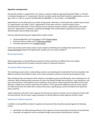Algorithms and Approaches

Any discrete variable is a segmentation. For instance, customers might be segmented by gender ('Male' or 'Female')
or attitudes ('progressive' or 'conservative'). Numeric variables may be discretized to become segmentations, such as
age ("<30" or ">=30") or income ("The 99% (AGI<US $300,000)" vs "The 1% (AGI >= US $300,000)").

Segmentations can be obtained by any number of approaches. Minimally, an existing discrete variable may be chosen
as a segmentation, also called "a priori" segmentation. At the other extreme, a research project may be
commissioned to collect data on many attributes and use statistical analyses to derive a segmentation, also called
"post-hoc" segmentation. In between, qualitative knowledge of the market based on experience may be used to
identify divisions that are likely to be useful.

Common statistical techniques for segmentation analysis include:

        Clustering algorithms such as K-means or other Cluster analysis
        Statistical mixture models such as Latent Class Analysis
        Ensemble approaches such as Random Forests

Latent class analysis and k-means analysis may be viewed as identifying new variables that maximize the sum of
mutual information between the segmentation variable and a set of basis variables.[5]

Market Segmentation



Market segmentation is the identification of portions of the market that are different from one another.
Segmentation allows the firm to better satisfy the needs of its potential customers.

The Need for Market Segmentation

The marketing concept calls for understanding customers and satisfying their needs better than the competition. But
different customers have different needs, and it rarely is possible to satisfy all customers by treating them alike.

Mass marketing refers to treatment of the market as a homogenous group and offering the same marketing mix to all
customers. Mass marketing allows economies of scale to be realized through mass production, mass distribution, and
mass communication. The drawback of mass marketing is that customer needs and preferences differ and the same
offering is unlikely to be viewed as optimal by all customers. If firms ignored the differing customer needs, another
firm likely would enter the market with a product that serves a specific group, and the incumbant firms would lose
those customers.

Target marketing on the other hand recognizes the diversity of customers and does not try to please all of them with
the same offering. The first step in target marketing is to identify different market segments and their needs.

Requirements of Market Segments

In addition to having different needs, for segments to be practical they should be evaluated against the following
criteria:

        Identifiable: the differentiating attributes of the segments must be measurable so that they can be identified.
        Accessible: the segments must be reachable through communication and distribution channels.
 