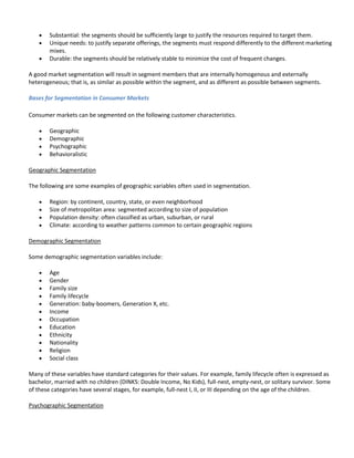 Substantial: the segments should be sufficiently large to justify the resources required to target them.
        Unique needs: to justify separate offerings, the segments must respond differently to the different marketing
        mixes.
        Durable: the segments should be relatively stable to minimize the cost of frequent changes.

A good market segmentation will result in segment members that are internally homogenous and externally
heterogeneous; that is, as similar as possible within the segment, and as different as possible between segments.

Bases for Segmentation in Consumer Markets

Consumer markets can be segmented on the following customer characteristics.

        Geographic
        Demographic
        Psychographic
        Behavioralistic

Geographic Segmentation

The following are some examples of geographic variables often used in segmentation.

        Region: by continent, country, state, or even neighborhood
        Size of metropolitan area: segmented according to size of population
        Population density: often classified as urban, suburban, or rural
        Climate: according to weather patterns common to certain geographic regions

Demographic Segmentation

Some demographic segmentation variables include:

        Age
        Gender
        Family size
        Family lifecycle
        Generation: baby-boomers, Generation X, etc.
        Income
        Occupation
        Education
        Ethnicity
        Nationality
        Religion
        Social class

Many of these variables have standard categories for their values. For example, family lifecycle often is expressed as
bachelor, married with no children (DINKS: Double Income, No Kids), full-nest, empty-nest, or solitary survivor. Some
of these categories have several stages, for example, full-nest I, II, or III depending on the age of the children.

Psychographic Segmentation
 