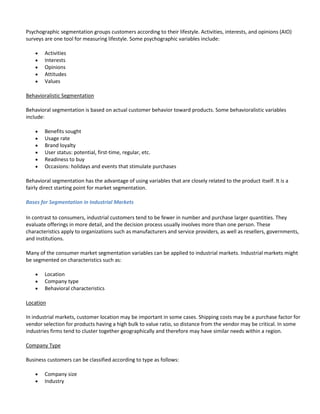 Psychographic segmentation groups customers according to their lifestyle. Activities, interests, and opinions (AIO)
surveys are one tool for measuring lifestyle. Some psychographic variables include:

        Activities
        Interests
        Opinions
        Attitudes
        Values

Behavioralistic Segmentation

Behavioral segmentation is based on actual customer behavior toward products. Some behavioralistic variables
include:

        Benefits sought
        Usage rate
        Brand loyalty
        User status: potential, first-time, regular, etc.
        Readiness to buy
        Occasions: holidays and events that stimulate purchases

Behavioral segmentation has the advantage of using variables that are closely related to the product itself. It is a
fairly direct starting point for market segmentation.

Bases for Segmentation in Industrial Markets

In contrast to consumers, industrial customers tend to be fewer in number and purchase larger quantities. They
evaluate offerings in more detail, and the decision process usually involves more than one person. These
characteristics apply to organizations such as manufacturers and service providers, as well as resellers, governments,
and institutions.

Many of the consumer market segmentation variables can be applied to industrial markets. Industrial markets might
be segmented on characteristics such as:

        Location
        Company type
        Behavioral characteristics

Location

In industrial markets, customer location may be important in some cases. Shipping costs may be a purchase factor for
vendor selection for products having a high bulk to value ratio, so distance from the vendor may be critical. In some
industries firms tend to cluster together geographically and therefore may have similar needs within a region.

Company Type

Business customers can be classified according to type as follows:

        Company size
        Industry
 