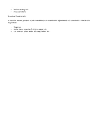 Decision making unit
        Purchase Criteria

Behavioral Characteristics

In industrial markets, patterns of purchase behavior can be a basis for segmentation. Such behavioral characteristics
may include:

        Usage rate
        Buying status: potential, first-time, regular, etc.
        Purchase procedure: sealed bids, negotiations, etc.
 
