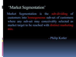 ‘Market Segmentation’
Market Segmentation is the sub-dividing of
customers into homogeneous sub-set of customers
where any sub-set may conceivably selected as
market target to be reached with distinct marketing
mix.

                               - Philip Kotler
 