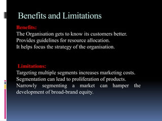 Benefits and Limitations
Benefits:
The Organisation gets to know its customers better.
Provides guidelines for resource allocation.
It helps focus the strategy of the organisation.


Limitations:
Targeting multiple segments increases marketing costs.
Segmentation can lead to proliferation of products.
Narrowly segmenting a market can hamper the
development of broad-brand equity.
 