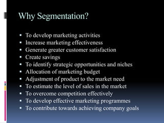 Why Segmentation?

   To develop marketing activities
   Increase marketing effectiveness
   Generate greater customer satisfaction
   Create savings
   To identify strategic opportunities and niches
   Allocation of marketing budget
   Adjustment of product to the market need
   To estimate the level of sales in the market
   To overcome competition effectively
   To develop effective marketing programmes
   To contribute towards achieving company goals
 