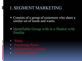 1. SEGMENT MARKETING

 Consists of a group of customers who share a
    similar set of needs and wants.

 Identifiable Group with in a Market with
    Similar

•   Wants
•   Purchasing Power
•   Geographical Location
•   Buying Attitudes
 
