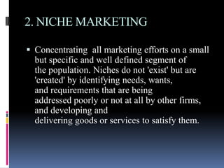 2. NICHE MARKETING

 Concentrating all marketing efforts on a small
  but specific and well defined segment of
  the population. Niches do not 'exist' but are
  'created' by identifying needs, wants,
  and requirements that are being
  addressed poorly or not at all by other firms,
  and developing and
  delivering goods or services to satisfy them.
 