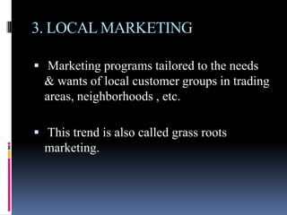 3. LOCAL MARKETING

 Marketing programs tailored to the needs
  & wants of local customer groups in trading
  areas, neighborhoods , etc.

 This trend is also called grass roots
  marketing.
 