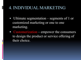 4. INDIVIDUAL MARKETING

 Ultimate segmentation – segments of 1 or
  customized marketing or one to one
  marketing.
 Customerization – empower the consumers
  to design the product or service offering of
  their choice.
 