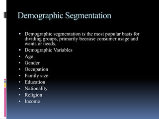 Demographic Segmentation
 Demographic segmentation is the most popular basis for
    dividing groups, primarily because consumer usage and
    wants or needs.
   Demographic Variables
•   Age
•   Gender
•   Occupation
•   Family size
•   Education
•   Nationality
•   Religion
•   Income
 