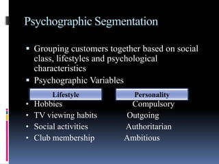 Psychographic Segmentation

 Grouping customers together based on social
  class, lifestyles and psychological
  characteristics
 Psychographic Variables
        Lifestyle             Personality
•   Hobbies                 Compulsory
•   TV viewing habits      Outgoing
•   Social activities      Authoritarian
•   Club membership        Ambitious
 