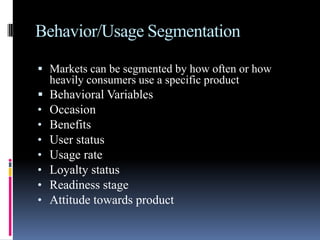 Behavior/Usage Segmentation

 Markets can be segmented by how often or how
    heavily consumers use a specific product
   Behavioral Variables
•   Occasion
•   Benefits
•   User status
•   Usage rate
•   Loyalty status
•   Readiness stage
•   Attitude towards product
 