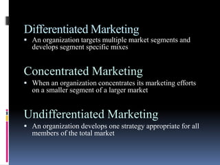 Differentiated Marketing
 An organization targets multiple market segments and
  develops segment specific mixes


Concentrated Marketing
 When an organization concentrates its marketing efforts
  on a smaller segment of a larger market


Undifferentiated Marketing
 An organization develops one strategy appropriate for all
  members of the total market
 