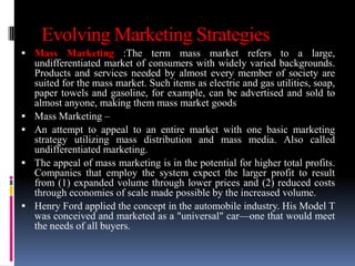 Evolving Marketing Strategies
 Mass Marketing :The term mass market refers to a large,
    undifferentiated market of consumers with widely varied backgrounds.
    Products and services needed by almost every member of society are
    suited for the mass market. Such items as electric and gas utilities, soap,
    paper towels and gasoline, for example, can be advertised and sold to
    almost anyone, making them mass market goods
   Mass Marketing –
   An attempt to appeal to an entire market with one basic marketing
    strategy utilizing mass distribution and mass media. Also called
    undifferentiated marketing.
   The appeal of mass marketing is in the potential for higher total profits.
    Companies that employ the system expect the larger profit to result
    from (1) expanded volume through lower prices and (2) reduced costs
    through economies of scale made possible by the increased volume.
   Henry Ford applied the concept in the automobile industry. His Model T
    was conceived and marketed as a "universal" car—one that would meet
    the needs of all buyers.
 