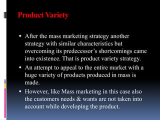 Product Variety

 After the mass marketing strategy another
  strategy with similar characteristics but
  overcoming its predecessor’s shortcomings came
  into existence. That is product variety strategy.
 An attempt to appeal to the entire market with a
  huge variety of products produced in mass is
  made.
 However, like Mass marketing in this case also
  the customers needs & wants are not taken into
  account while developing the product.
 