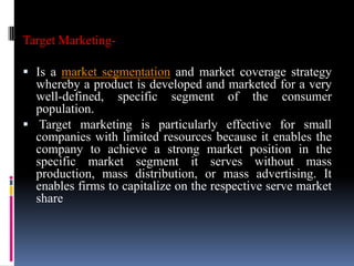 Target Marketing-

 Is a market segmentation and market coverage strategy
  whereby a product is developed and marketed for a very
  well-defined, specific segment of the consumer
  population.
 Target marketing is particularly effective for small
  companies with limited resources because it enables the
  company to achieve a strong market position in the
  specific market segment it serves without mass
  production, mass distribution, or mass advertising. It
  enables firms to capitalize on the respective serve market
  share
 
