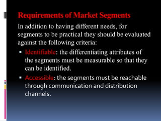 Requirements of Market Segments
In addition to having different needs, for
segments to be practical they should be evaluated
against the following criteria:
  Identifiable: the differentiating attributes of
   the segments must be measurable so that they
   can be identified.
  Accessible: the segments must be reachable
   through communication and distribution
   channels.
 