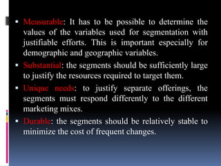  Measurable: It has to be possible to determine the
  values of the variables used for segmentation with
  justifiable efforts. This is important especially for
  demographic and geographic variables.
 Substantial: the segments should be sufficiently large
  to justify the resources required to target them.
 Unique needs: to justify separate offerings, the
  segments must respond differently to the different
  marketing mixes.
 Durable: the segments should be relatively stable to
  minimize the cost of frequent changes.
 