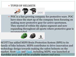  TYPES OF HELMETS
 POC is a fast growing company for protective ware. POC
have since the start up of the company been focusing on
making more protective gear for active sportsmen.
They started of within the alpine segment and now
expanding throughout all sports where protective gear is
recommended.
SCOTT has added MIPS Brain Protection System (BPS) to its
family of bike helmets. MIPS contributes to drive innovation and
technology design towards making the safest helmets on the
market. Scott Lin and Taal, including MIPS, was launched at
Eurobike 2012 and will be available instore end 2012.
 