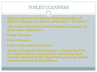 TOILET CLEANERS
• Surface cleaners is used for cleaning surface of
different things and also to make them “Germfree”.
• The Indian Surface Cleaners Market comprises of
three main segments:-
• Toilet Cleaners
• Floor Cleaners
• Glass & Household Cleaners
• Surface Cleaners have become a vital product for
the Indian FMCG companies in increasing their
overall sales due to the importance given by Indian
consumers towards Cleanliness.
 
