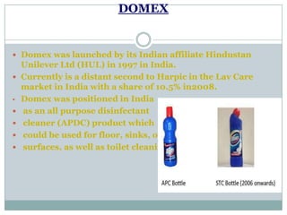 DOMEX
 Domex was launched by its Indian affiliate Hindustan
Unilever Ltd (HUL) in 1997 in India.
 Currently is a distant second to Harpic in the Lav Care
market in India with a share of 10.5% in2008.
• Domex was positioned in India
 as an all purpose disinfectant
 cleaner (APDC) product which
 could be used for floor, sinks, other
 surfaces, as well as toilet cleaning.
 
