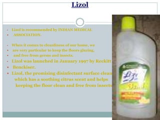 Lizol
• Lizol is recommended by INDIAN MEDICAL
 ASSOCIATION.
• When it comes to cleanliness of our home, we
 are very particular to keep the floors glazing,
 and free from germs and insects.
• Lizol was launched in January 1997 by Reckitt
 Benckiser.
 Lizol, the promising disinfectant surface cleaner
which has a soothing citrus scent and helps
keeping the floor clean and free from insects.
 
