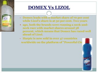 DOMEX Vs LIZOL
• Domex leads with a market share of 70 per cent
while Lizol's share is at 30 per cent. Two years
 ago, both the brands were running a neck-and-
neck race with market shares around 38
percent, which means that Domex has raced well
ahead of Lizol.
• Harpic is now sold in over 47 countries
worldwide on the platform of "Powerful Cleaning
 