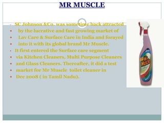 MR MUSCLE
- SC Johnson &Co. was sometime back attracted
 by the lucrative and fast growing market of
 Lav Care & Surface Care in India and forayed
 into it with its global brand Mr Muscle.
• It first entered the Surface care segment
 via Kitchen Cleaners, Multi Purpose Cleaners
 and Glass Cleaners. Thereafter, it did a test
 market for Mr Muscle toilet cleaner in
 Dec 2008 ( in Tamil Nadu).
 