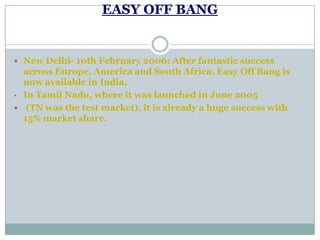 EASY OFF BANG
 New Delhi- 10th February 2006: After fantastic success
across Europe, America and South Africa, Easy Off Bang is
now available in India.
• In Tamil Nadu, where it was launched in June 2005
 (TN was the test market), it is already a huge success with
15% market share.
 