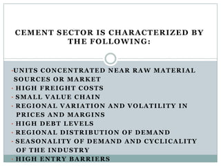 CEMENT SECTOR IS CHARACTERIZED BY
THE FOLLOWING:
•UNITS CONCENTRATED NEAR RAW MATERIAL
SOURCES OR MARKET
• HIGH FREIGHT COSTS
• SMALL VALUE CHAIN
• REGIONAL VARIATION AND VOLATILITY IN
PRICES AND MARGINS
• HIGH DEBT LEVELS
• REGIONAL DISTRIBUTION OF DEMAND
• SEASONALITY OF DEMAND AND CYCLICALITY
OF THE INDUSTRY
• HIGH ENTRY BARRIERS
 