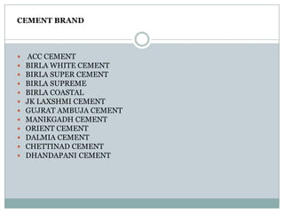 CEMENT BRAND
 ACC CEMENT
 BIRLA WHITE CEMENT
 BIRLA SUPER CEMENT
 BIRLA SUPREME
 BIRLA COASTAL
 JK LAXSHMI CEMENT
 GUJRAT AMBUJA CEMENT
 MANIKGADH CEMENT
 ORIENT CEMENT
 DALMIA CEMENT
 CHETTINAD CEMENT
 DHANDAPANI CEMENT
 