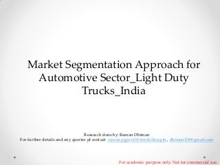 Market Segmentation Approach for
Automotive Sector_Light Duty
Trucks_India

Research done by: Raman Dhiman
For further details and any queries pl contact: raman.pgpex12@iimshillong.in , dhiman109@gmail.com

For academic purpose only. Not for commercial use.

 