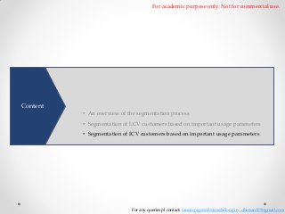 For academic purpose only. Not for commercial use.

To better understand customer needs and develop products precisely
matching their needs. A comprehensive segmentation of customers by
Content

dividing them based on similarities is necessary • An overview of the segmentation process

• Segmentation of LCV customers based on important usage parameters
• Segmentation of ICV customers based on important usage parameters

For any queries pl contact: raman.pgpex12@iimshillong.in , dhiman109@gmail.com

 