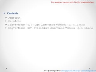 For academic purpose only. Not for commercial use.

 Contents





Approach
Definitions
Segmentation – LCV – Light Commercial Vehicles – (3.5T to 7.5T GVW)
Segmentation – ICV – Intermediate Commercial Vehicles – (7.5 to 16 T GVW)

For any queries pl contact: raman.pgpex12@iimshillong.in , dhiman109@gmail.com

 