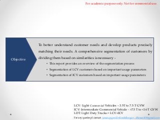 For academic purpose only. Not for commercial use.

To better understand customer needs and develop products precisely
matching their needs. A comprehensive segmentation of customers by
Objective

dividing them based on similarities is necessary • This report provides an overview of the segmentation process

• Segmentation of LCV customers based on important usage parameters
• Segmentation of ICV customers based on important usage parameters

LCV: Light Commercial Vehicles – 3.5T to 7.5 T GVW
ICV: Intermediate Commercial Vehicle - >7.5 T to <16 T GVW
LDT: Light Duty Trucks = LCV+ICV
For any queries pl contact: raman.pgpex12@iimshillong.in , dhiman109@gmail.com

 
