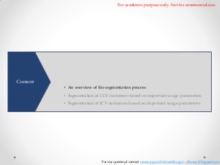 For academic purpose only. Not for commercial use.

To better understand customer needs and develop products precisely
matching their needs. A comprehensive segmentation of customers by
Content

dividing them based on similarities is necessary • An overview of the segmentation process

• Segmentation of LCV customers based on important usage parameters
• Segmentation of ICV customers based on important usage parameters

For any queries pl contact: raman.pgpex12@iimshillong.in , dhiman109@gmail.com

 