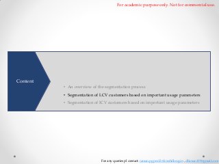 For academic purpose only. Not for commercial use.

To better understand customer needs and develop products precisely
matching their needs. A comprehensive segmentation of customers by
Content

dividing them based on similarities is necessary • An overview of the segmentation process

• Segmentation of LCV customers based on important usage parameters
• Segmentation of ICV customers based on important usage parameters

For any queries pl contact: raman.pgpex12@iimshillong.in , dhiman109@gmail.com

 