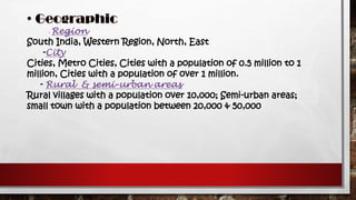 - Region
South India, Western Region, North, East
-City
Cities, Metro Cities, Cities with a population of 0.5 million to 1
million, Cities with a population of over 1 million.
- Rural & semi-urban areas
Rural villages with a population over 10,000; Semi-urban areas;
small town with a population between 20,000 & 50,000
 
