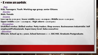 -Age
Kids, Teenagers, Youth, Working age group, senior Citizens.
-Gender
Male, Female
-Income
Low (up to 40,000 p.a.), lower middle (40,001 -80,000p.a.), Middle (80,001-12,000 p.a.),
Upper middle (12,001 -1,60,000p.a.), High (above 1,60,000 p.a.)
-Occupation
Unskilled worker, Skilled worker, Petty traders, Shop owners, Businessman/Industrialist, Self
employed(Professionals, Supervisory level, Sales executive)
-Education
Illiterate, School up to 4 years, School between 5 – 9, SSC/HSC, Graduate/Postgraduate.
 