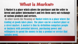 A Market is a place which allows the purchaser and the seller to
invent and gather information’s and lets them carry out exchange
of various products and services.
In other words the Meaning of Market refers to a place where the
trading of goods takes place. The place can be a market place or
a street market. A market is thus by definition comprises people
or business with potential interest, purchasing power and
willingness to spend the money to buy a product or service that
satisfies need.
 