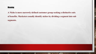 Meaning
A Niche is more narrowly defined customer group seeking a distinctive mix
of benefits. Marketers usually identify niches by dividing a segment into sub
segments.
 