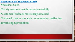 BENEFITS OF SEGMENTATION
•Increases Sales.
•Satisfy customer needs more successfully.
•Customer feedback more easily obtained.
•Reduced costsas money is not wasted on ineffective
advertising & promotion.
 
