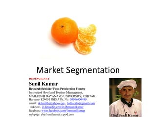 Market Segmentation
DESINGED BY
Sunil Kumar
Research Scholar/ Food Production Faculty
Institute of Hotel and Tourism Management,
MAHARSHI DAYANAND UNIVERSITY, ROHTAK
Haryana- 124001 INDIA Ph. No. 09996000499
email: skihm86@yahoo.com , balhara86@gmail.com
linkedin:- in.linkedin.com/in/ihmsunilkumar
facebook: www.facebook.com/ihmsunilkumar
webpage: chefsunilkumar.tripod.com
 