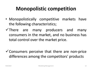 Monopolistic competition 
• Monopolistically competitive markets have 
the following characteristics; 
There are many producers and many 
consumers in the market, and no business has 
total control over the market price. 
Consumers perceive that there are non-price 
differences among the competitors' products 
9/4/2014 Marketing Management 13 
 