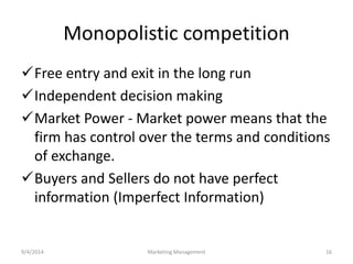 Monopolistic competition 
Free entry and exit in the long run 
Independent decision making 
Market Power - Market power means that the 
firm has control over the terms and conditions 
of exchange. 
Buyers and Sellers do not have perfect 
information (Imperfect Information) 
9/4/2014 Marketing Management 16 
 